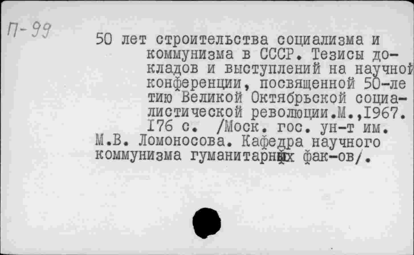 ﻿50 лет строительства социализма и коммунизма в СССР. Тезисы докладов и выступлений на научной конференции, посвященной 50-ле тию Великой Октябрьской социалистической революции.М.,1967. 176 с. /Моск. гос. ун-т им. М.В. Ломоносова. Кафедра научного коммунизма гуманитарий фак-ов/.